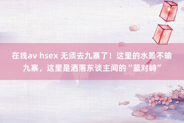 在线av hsex 无须去九寨了！这里的水景不输九寨，这里是洒落东谈主间的“蓝对峙”