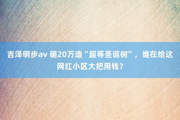 吉泽明步av 砸20万造“超等圣诞树”，谁在给这网红小区大把用钱？