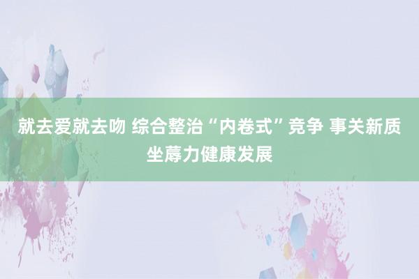 就去爱就去吻 综合整治“内卷式”竞争 事关新质坐蓐力健康发展