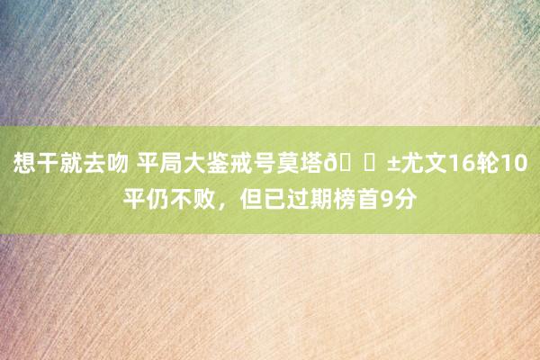 想干就去吻 平局大鉴戒号莫塔😱尤文16轮10平仍不败，但已过期榜首9分