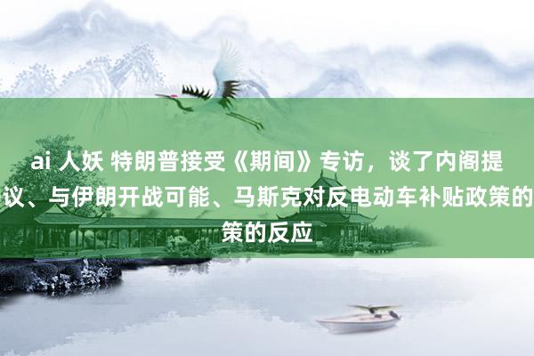 ai 人妖 特朗普接受《期间》专访，谈了内阁提名争议、与伊朗开战可能、马斯克对反电动车补贴政策的反应