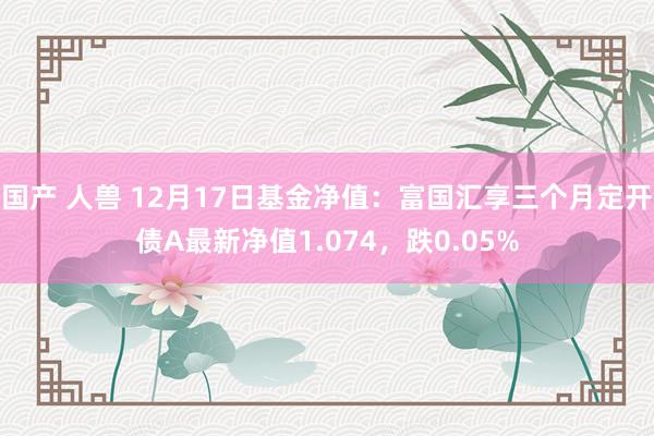 国产 人兽 12月17日基金净值：富国汇享三个月定开债A最新净值1.074，跌0.05%