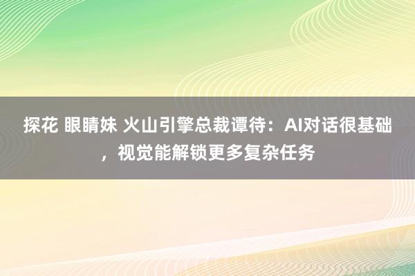 探花 眼睛妹 火山引擎总裁谭待：AI对话很基础，视觉能解锁更多复杂任务