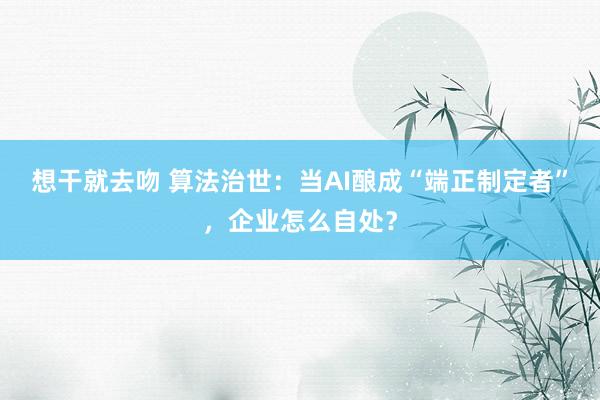 想干就去吻 算法治世：当AI酿成“端正制定者”，企业怎么自处？