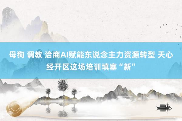 母狗 调教 洽商AI赋能东说念主力资源转型 天心经开区这场培训填塞“新”