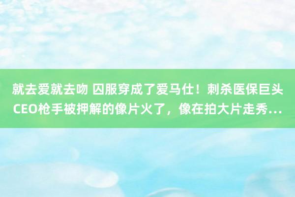 就去爱就去吻 囚服穿成了爱马仕！刺杀医保巨头CEO枪手被押解的像片火了，像在拍大片走秀…