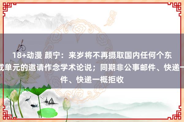 18+动漫 颜宁：来岁将不再摄取国内任何个东说念主或单元的邀请作念学术论说；同期非公事邮件、快递一概拒收