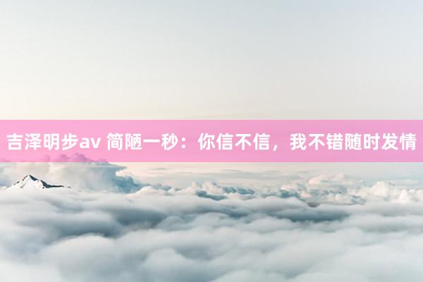 吉泽明步av 简陋一秒：你信不信，我不错随时发情