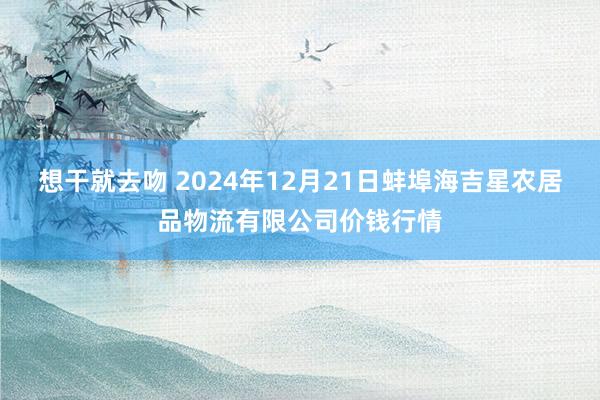 想干就去吻 2024年12月21日蚌埠海吉星农居品物流有限公司价钱行情