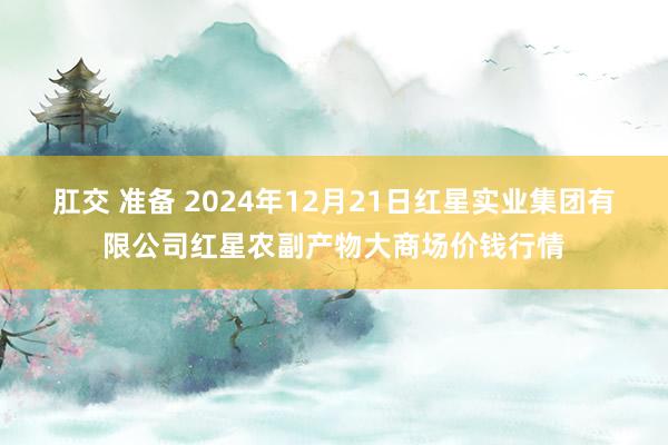 肛交 准备 2024年12月21日红星实业集团有限公司红星农副产物大商场价钱行情