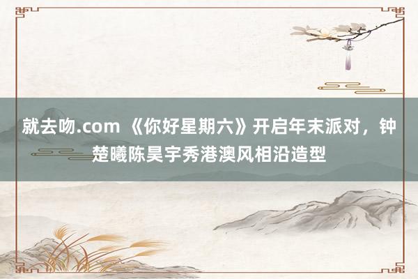 就去吻.com 《你好星期六》开启年末派对，钟楚曦陈昊宇秀港澳风相沿造型