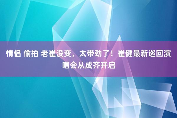 情侣 偷拍 老崔没变，太带劲了！崔健最新巡回演唱会从成齐开启