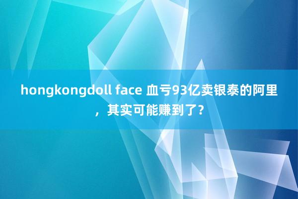 hongkongdoll face 血亏93亿卖银泰的阿里，其实可能赚到了？