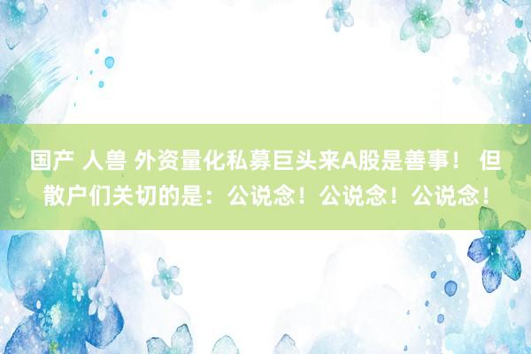 国产 人兽 外资量化私募巨头来A股是善事！ 但散户们关切的是：公说念！公说念！公说念！