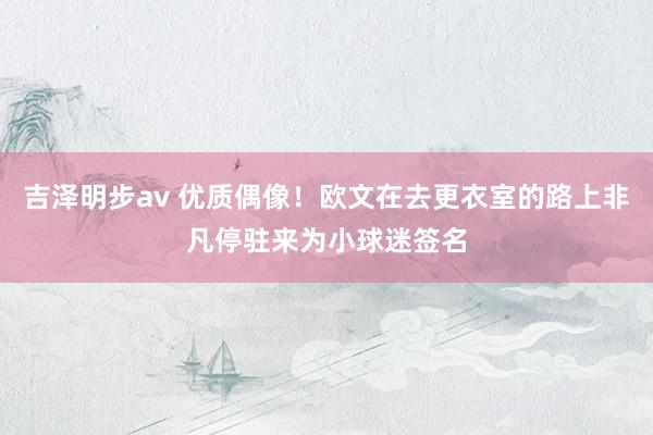 吉泽明步av 优质偶像！欧文在去更衣室的路上非凡停驻来为小球迷签名