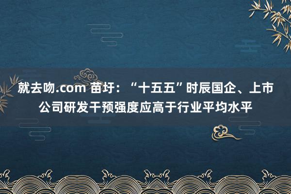 就去吻.com 苗圩：“十五五”时辰国企、上市公司研发干预强度应高于行业平均水平