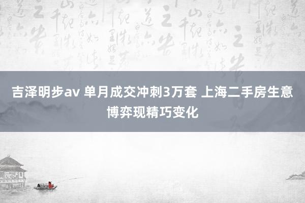 吉泽明步av 单月成交冲刺3万套 上海二手房生意博弈现精巧变化