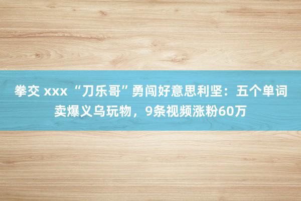 拳交 xxx “刀乐哥”勇闯好意思利坚：五个单词卖爆义乌玩物，9条视频涨粉60万