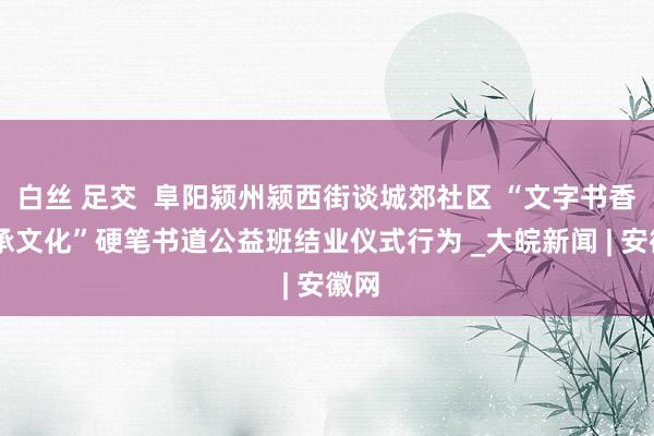 白丝 足交  阜阳颍州颍西街谈城郊社区 “文字书香 传承文化”硬笔书道公益班结业仪式行为 _大皖新闻 | 安徽网