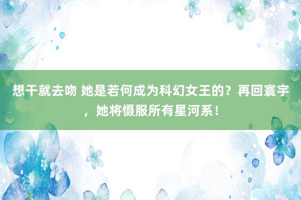 想干就去吻 她是若何成为科幻女王的？再回寰宇，她将慑服所有星河系！