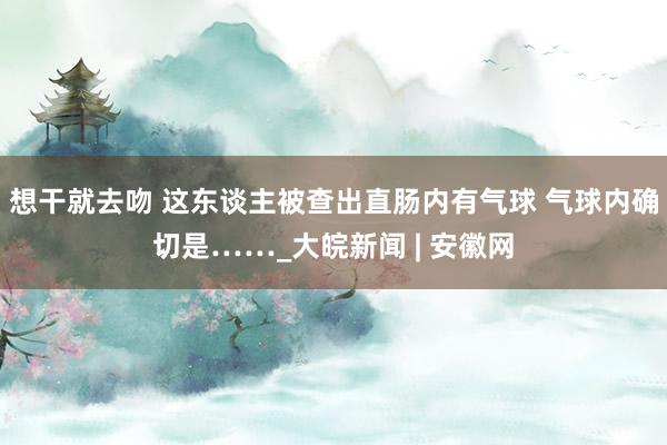 想干就去吻 这东谈主被查出直肠内有气球 气球内确切是……_大皖新闻 | 安徽网