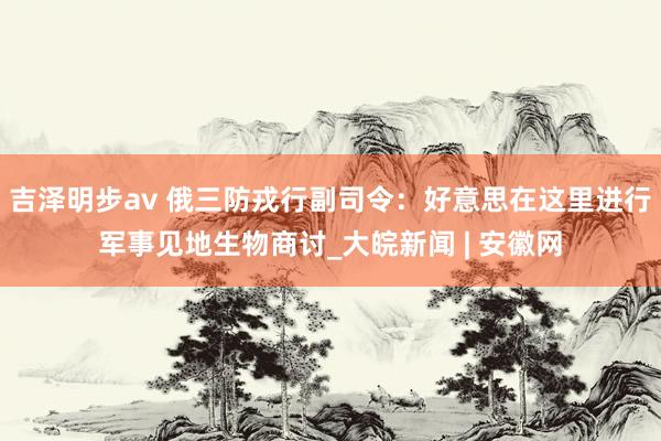 吉泽明步av 俄三防戎行副司令：好意思在这里进行军事见地生物商讨_大皖新闻 | 安徽网