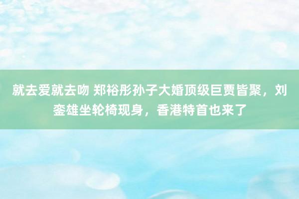 就去爱就去吻 郑裕彤孙子大婚顶级巨贾皆聚，刘銮雄坐轮椅现身，香港特首也来了