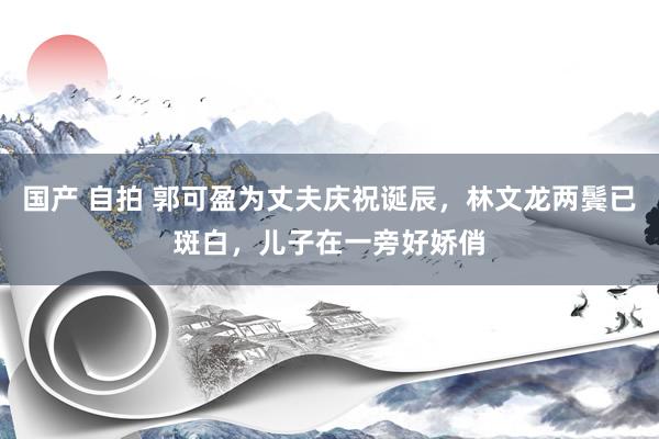 国产 自拍 郭可盈为丈夫庆祝诞辰，林文龙两鬓已斑白，儿子在一旁好娇俏