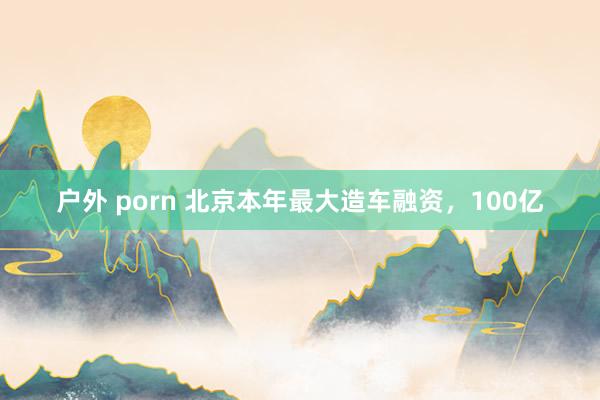 户外 porn 北京本年最大造车融资，100亿