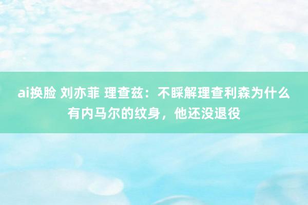 ai换脸 刘亦菲 理查兹：不睬解理查利森为什么有内马尔的纹身，他还没退役