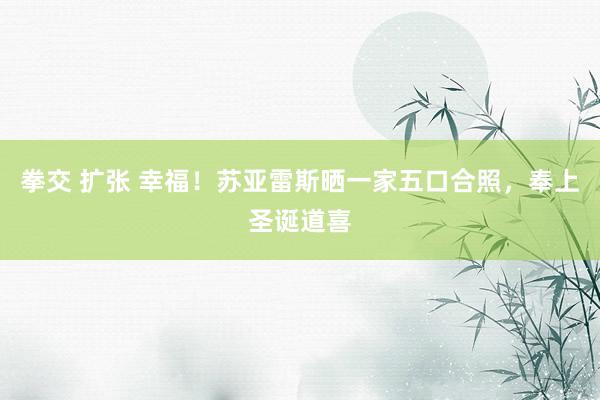 拳交 扩张 幸福！苏亚雷斯晒一家五口合照，奉上圣诞道喜