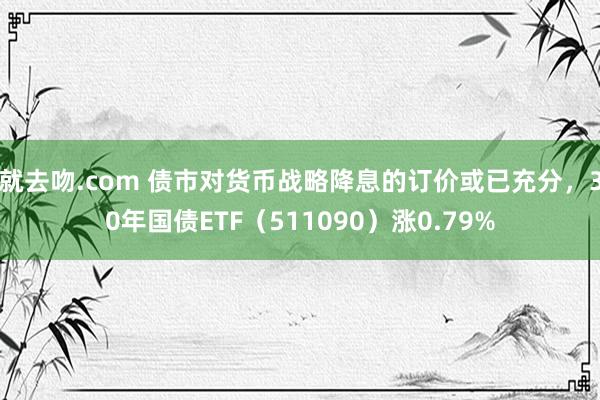 就去吻.com 债市对货币战略降息的订价或已充分，30年国债ETF（511090）涨0.79%