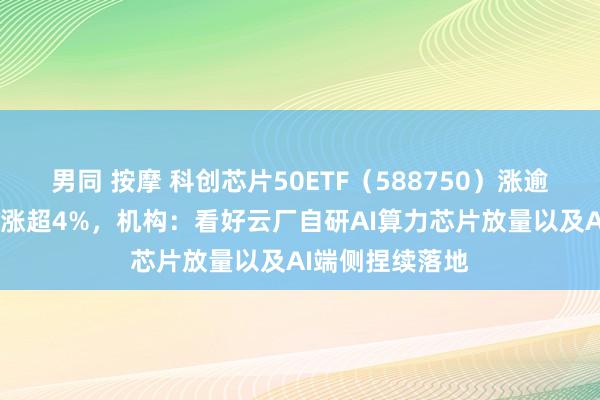 男同 按摩 科创芯片50ETF（588750）涨逾1%，中芯海外涨超4%，机构：看好云厂自研AI算力芯片放量以及AI端侧捏续落地