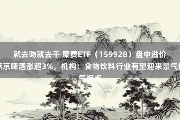 就去吻就去干 糜费ETF（159928）盘中溢价，燕京啤酒涨超3%，机构：食物饮料行业有望迎来景气拐点