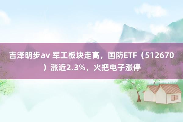 吉泽明步av 军工板块走高，国防ETF（512670）涨近2.3%，火把电子涨停