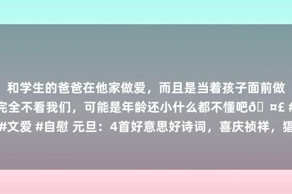 和学生的爸爸在他家做爱，而且是当着孩子面前做爱，太刺激了，孩子完全不看我们，可能是年龄还小什么都不懂吧🤣 #同城 #文爱 #自慰 元旦：4首好意思好诗词，喜庆祯祥，猖厥唯好意思，惊艳悉数东谈主