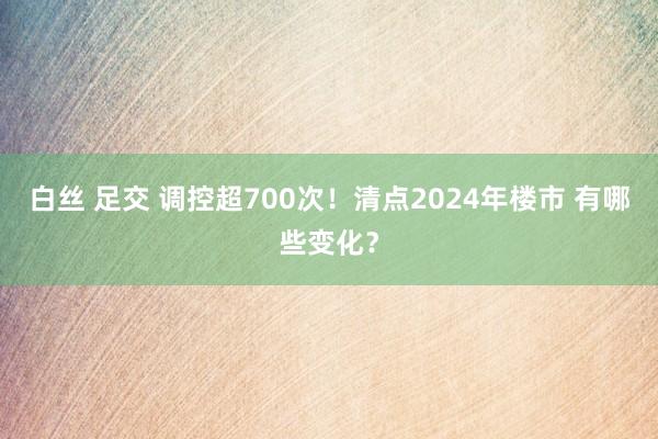 白丝 足交 调控超700次！清点2024年楼市 有哪些变化？