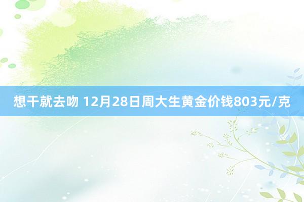 想干就去吻 12月28日周大生黄金价钱803元/克