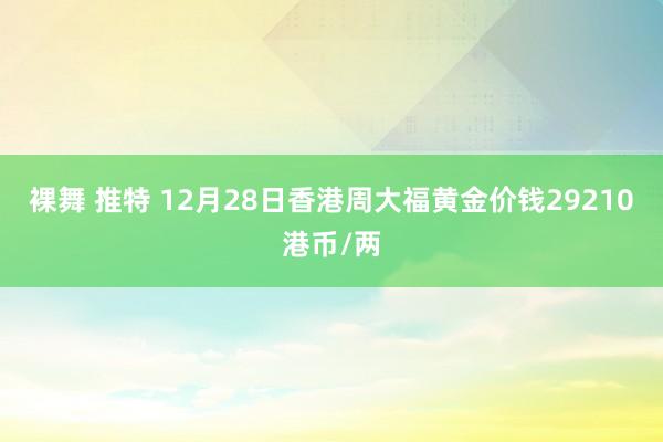 裸舞 推特 12月28日香港周大福黄金价钱29210港币/两