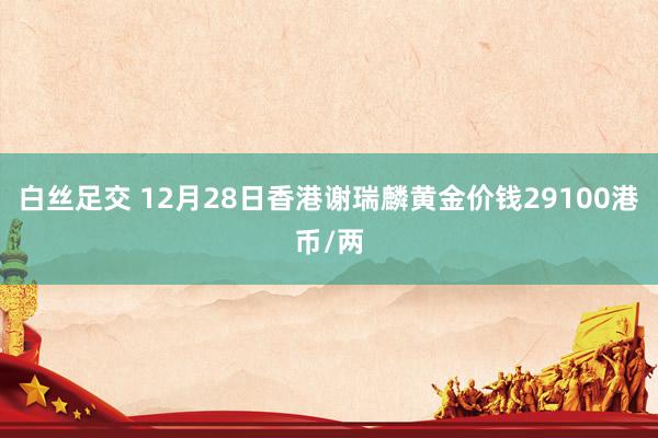 白丝足交 12月28日香港谢瑞麟黄金价钱29100港币/两