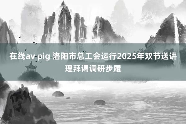 在线av pig 洛阳市总工会运行2025年双节送讲理拜谒调研步履