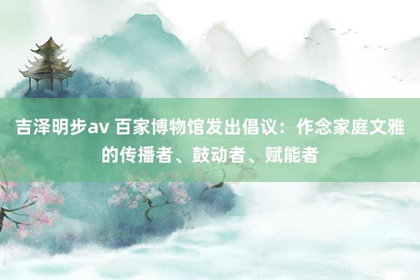 吉泽明步av 百家博物馆发出倡议：作念家庭文雅的传播者、鼓动者、赋能者