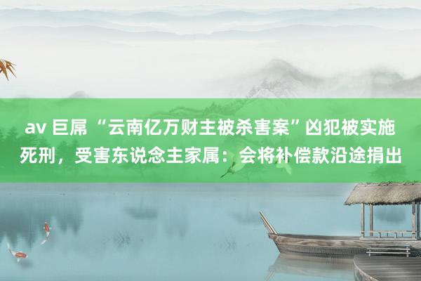 av 巨屌 “云南亿万财主被杀害案”凶犯被实施死刑，受害东说念主家属：会将补偿款沿途捐出