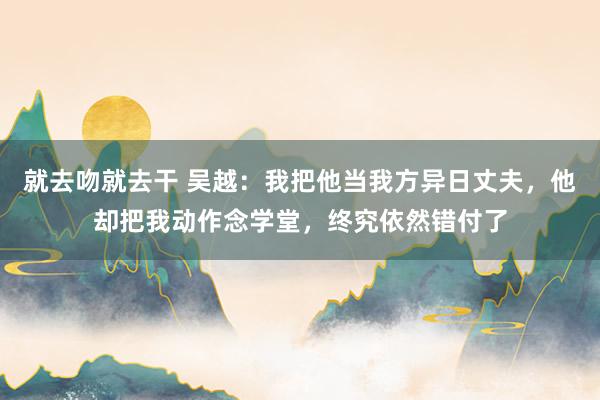 就去吻就去干 吴越：我把他当我方异日丈夫，他却把我动作念学堂，终究依然错付了