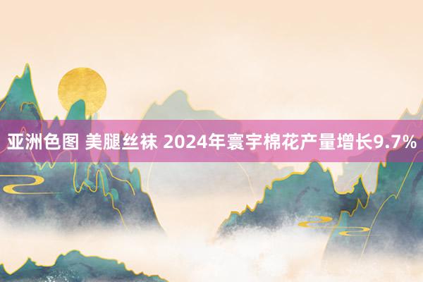 亚洲色图 美腿丝袜 2024年寰宇棉花产量增长9.7%