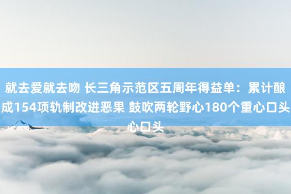 就去爱就去吻 长三角示范区五周年得益单：累计酿成154项轨制改进恶果 鼓吹两轮野心180个重心口头