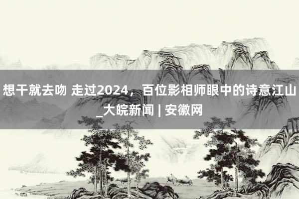 想干就去吻 走过2024，百位影相师眼中的诗意江山_大皖新闻 | 安徽网