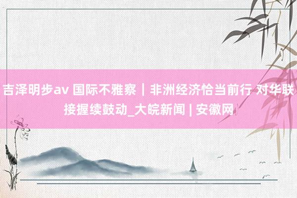 吉泽明步av 国际不雅察｜非洲经济恰当前行 对华联接握续鼓动_大皖新闻 | 安徽网