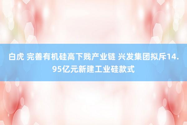 白虎 完善有机硅高下贱产业链 兴发集团拟斥14.95亿元新建工业硅款式