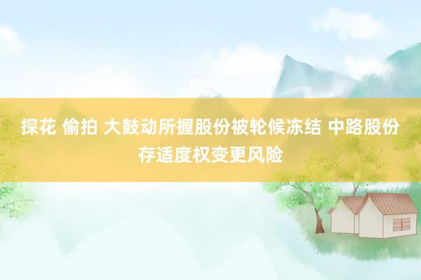 探花 偷拍 大鼓动所握股份被轮候冻结 中路股份存适度权变更风险